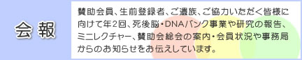 会報 : 賛助会員、生前登録者、ご遺族、ご協力いただく皆様に向けて年2回、死後脳・DNAバンク事業や研究の報告、ミニレクチャー、賛助会総会の案内・会員状況や事務局からのお知らせをお伝えしています。